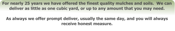 For nearly 25 years we have offered the finest quality mulches and soils.  We can deliver as little as one cubic yard, or up to any amount that you may need.    As always we offer prompt deliver, usually the same day, and you will always receive honest measure.