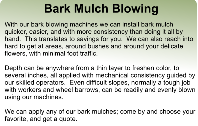 Bark Mulch Blowing With our bark blowing machines we can install bark mulch quicker, easier, and with more consistency than doing it all by hand.  This translates to savings for you.  We can also reach into hard to get at areas, around bushes and around your delicate flowers, with minimal foot traffic.  Depth can be anywhere from a thin layer to freshen color, to several inches, all applied with mechanical consistency guided by our skilled operators.  Even difficult slopes, normally a tough job with workers and wheel barrows, can be readily and evenly blown using our machines.  We can apply any of our bark mulches; come by and choose your favorite, and get a quote.